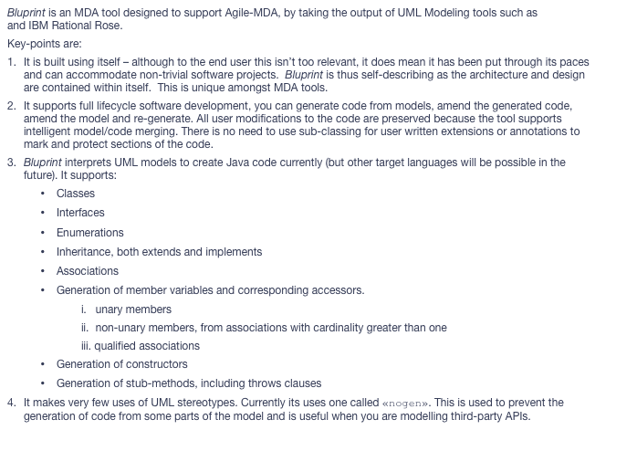 Bluprint is an MDA tool designed to support Agile-MDA, by taking the output of UML Modeling tools such as MagicDraw and IBM Rational Rose.
Key-points are:
1.	It is built using itself – although to the end user this isn’t too relevant, it does mean it has been put through its paces and can accommodate non-trivial software projects.  Bluprint is thus self-describing as the architecture and design are contained within itself.  This is unique amongst MDA tools.
2.	It supports full lifecycle software development, you can generate code from models, amend the generated code, amend the model and re-generate. All user modifications to the code are preserved because the tool supports intelligent model/code merging. There is no need to use sub-classing for user written extensions or annotations to mark and protect sections of the code.
3.	Bluprint interprets UML models to create Java code currently (but other target languages will be possible in the future). It supports:
•	Classes
•	Interfaces
•	Enumerations
•	Inheritance, both extends and implements
•	Associations
•	Generation of member variables and corresponding accessors.
i.	  unary members
ii.	  non-unary members, from associations with cardinality greater than one
iii. qualified associations
•	Generation of constructors
•	Generation of stub-methods, including throws clauses
4.	It makes very few uses of UML stereotypes. Currently its uses one called «nogen». This is used to prevent the generation of code from some parts of the model and is useful when you are modelling third-party APIs.
